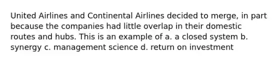 United Airlines and Continental Airlines decided to merge, in part because the companies had little overlap in their domestic routes and hubs. This is an example of a. a closed system b. synergy c. management science d. return on investment