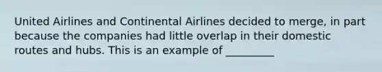 United Airlines and Continental Airlines decided to merge, in part because the companies had little overlap in their domestic routes and hubs. This is an example of _________