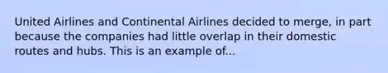 United Airlines and Continental Airlines decided to merge, in part because the companies had little overlap in their domestic routes and hubs. This is an example of...