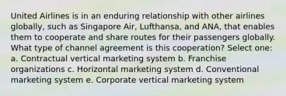 United Airlines is in an enduring relationship with other airlines​ globally, such as Singapore​ Air, Lufthansa, and​ ANA, that enables them to cooperate and share routes for their passengers globally. What type of channel agreement is this​ cooperation? Select one: a. Contractual vertical marketing system b. Franchise organizations c. Horizontal marketing system d. Conventional marketing system e. Corporate vertical marketing system