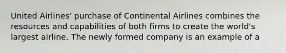 United Airlines' purchase of Continental Airlines combines the resources and capabilities of both firms to create the world's largest airline. The newly formed company is an example of a