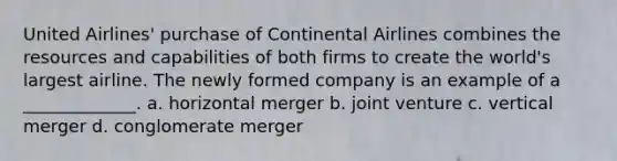 United Airlines' purchase of Continental Airlines combines the resources and capabilities of both firms to create the world's largest airline. The newly formed company is an example of a _____________. a. horizontal merger b. joint venture c. vertical merger d. conglomerate merger