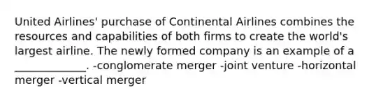 United Airlines' purchase of Continental Airlines combines the resources and capabilities of both firms to create the world's largest airline. The newly formed company is an example of a _____________. -conglomerate merger -joint venture -horizontal merger -vertical merger