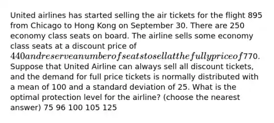 United airlines has started selling the air tickets for the flight 895 from Chicago to Hong Kong on September 30. There are 250 economy class seats on board. The airline sells some economy class seats at a discount price of 440 and reserve a number of seats to sell at the fully price of770. Suppose that United Airline can always sell all discount tickets, and the demand for full price tickets is normally distributed with a mean of 100 and a standard deviation of 25. What is the optimal protection level for the airline? (choose the nearest answer) 75 96 100 105 125