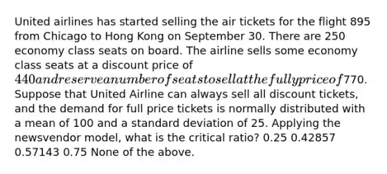 United airlines has started selling the air tickets for the flight 895 from Chicago to Hong Kong on September 30. There are 250 economy class seats on board. The airline sells some economy class seats at a discount price of 440 and reserve a number of seats to sell at the fully price of770. Suppose that United Airline can always sell all discount tickets, and the demand for full price tickets is normally distributed with a mean of 100 and a standard deviation of 25. Applying the newsvendor model, what is the critical ratio? 0.25 0.42857 0.57143 0.75 None of the above.