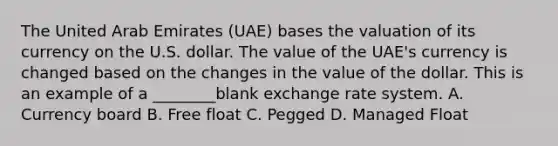 The United Arab Emirates (UAE) bases the valuation of its currency on the U.S. dollar. The value of the UAE's currency is changed based on the changes in the value of the dollar. This is an example of a ________blank exchange rate system. A. Currency board B. Free float C. Pegged D. Managed Float