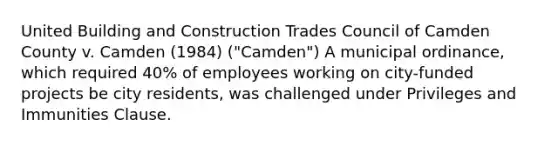 United Building and Construction Trades Council of Camden County v. Camden (1984) ("Camden") A municipal ordinance, which required 40% of employees working on city-funded projects be city residents, was challenged under Privileges and Immunities Clause.