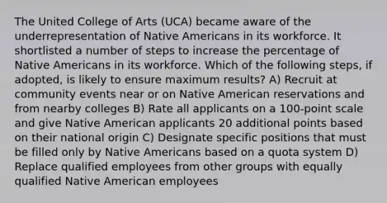 The United College of Arts (UCA) became aware of the underrepresentation of Native Americans in its workforce. It shortlisted a number of steps to increase the percentage of Native Americans in its workforce. Which of the following steps, if adopted, is likely to ensure maximum results? A) Recruit at community events near or on Native American reservations and from nearby colleges B) Rate all applicants on a 100-point scale and give Native American applicants 20 additional points based on their national origin C) Designate specific positions that must be filled only by Native Americans based on a quota system D) Replace qualified employees from other groups with equally qualified Native American employees