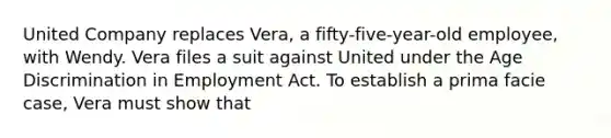 United Company replaces Vera, a fifty-five-year-old employee, with Wendy. Vera files a suit against United under the Age Discrimination in Employment Act. To establish a prima facie case, Vera must show that