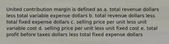 United contribution margin is defined as a. total revenue dollars less total variable expense dollars b. total revenue dollars less total fixed expense dollars c. selling price per unit less unit variable cost d. selling price per unit less unit fixed cost e. total profit before taxes dollars less total fixed expense dollars