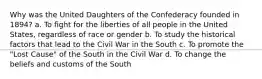 Why was the United Daughters of the Confederacy founded in 1894? a. To fight for the liberties of all people in the United States, regardless of race or gender b. To study the historical factors that lead to the Civil War in the South c. To promote the "Lost Cause" of the South in the Civil War d. To change the beliefs and customs of the South