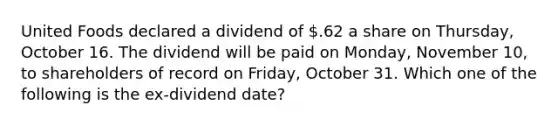 United Foods declared a dividend of .62 a share on Thursday, October 16. The dividend will be paid on Monday, November 10, to shareholders of record on Friday, October 31. Which one of the following is the ex-dividend date?