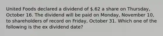 United Foods declared a dividend of .62 a share on Thursday, October 16. The dividend will be paid on Monday, November 10, to shareholders of record on Friday, October 31. Which one of the following is the ex dividend date?