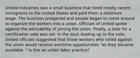 United Industries was a small business that hired mostly recent immigrants to the United States and paid them a minimum wage. The business prospered and people began to come around to organize the workers into a union. Officials of United spoke against the advisability of joining the union. Finally, a date for a certification vote was set. In the days leading up to the vote, United officials suggested that those workers who voted against the union would receive overtime opportunities "as they became available. " Is this an unfair labor practice?