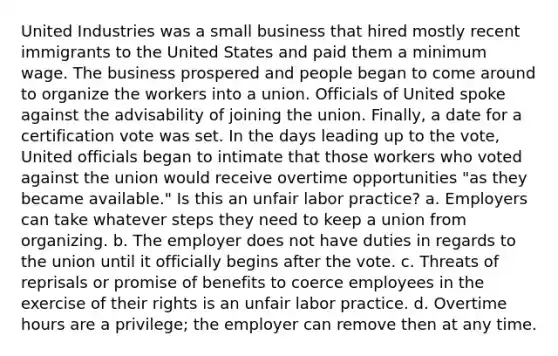 United Industries was a small business that hired mostly recent immigrants to the United States and paid them a minimum wage. The business prospered and people began to come around to organize the workers into a union. Officials of United spoke against the advisability of joining the union. Finally, a date for a certification vote was set. In the days leading up to the vote, United officials began to intimate that those workers who voted against the union would receive overtime opportunities "as they became available." Is this an unfair labor practice? a. Employers can take whatever steps they need to keep a union from organizing. b. The employer does not have duties in regards to the union until it officially begins after the vote. c. Threats of reprisals or promise of benefits to coerce employees in the exercise of their rights is an unfair labor practice. d. Overtime hours are a privilege; the employer can remove then at any time.