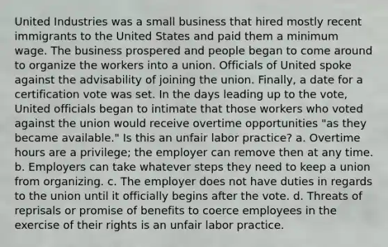 United Industries was a small business that hired mostly recent immigrants to the United States and paid them a minimum wage. The business prospered and people began to come around to organize the workers into a union. Officials of United spoke against the advisability of joining the union. Finally, a date for a certification vote was set. In the days leading up to the vote, United officials began to intimate that those workers who voted against the union would receive overtime opportunities "as they became available." Is this an unfair labor practice? a. Overtime hours are a privilege; the employer can remove then at any time. b. Employers can take whatever steps they need to keep a union from organizing. c. The employer does not have duties in regards to the union until it officially begins after the vote. d. Threats of reprisals or promise of benefits to coerce employees in the exercise of their rights is an unfair labor practice.