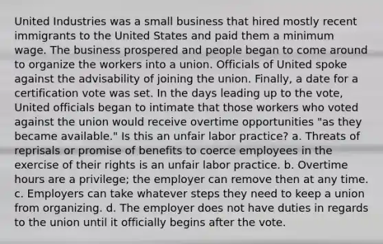 United Industries was a small business that hired mostly recent immigrants to the United States and paid them a minimum wage. The business prospered and people began to come around to organize the workers into a union. Officials of United spoke against the advisability of joining the union. Finally, a date for a certification vote was set. In the days leading up to the vote, United officials began to intimate that those workers who voted against the union would receive overtime opportunities "as they became available." Is this an unfair labor practice? a. Threats of reprisals or promise of benefits to coerce employees in the exercise of their rights is an unfair labor practice. b. Overtime hours are a privilege; the employer can remove then at any time. c. Employers can take whatever steps they need to keep a union from organizing. d. The employer does not have duties in regards to the union until it officially begins after the vote.