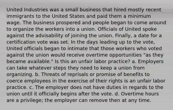 United Industries was a small business that hired mostly recent immigrants to the United States and paid them a <a href='https://www.questionai.com/knowledge/k1glT6Xv0Z-minimum-wage' class='anchor-knowledge'>minimum wage</a>. The business prospered and people began to come around to organize the workers into a union. Officials of United spoke against the advisability of joining the union. Finally, a date for a certification vote was set. In the days leading up to the vote, United officials began to intimate that those workers who voted against the union would receive overtime opportunities "as they became available." Is this an unfair labor practice? a. Employers can take whatever steps they need to keep a union from organizing. b. Threats of reprisals or promise of benefits to coerce employees in the exercise of their rights is an unfair labor practice. c. The employer does not have duties in regards to the union until it officially begins after the vote. d. Overtime hours are a privilege; the employer can remove then at any time.