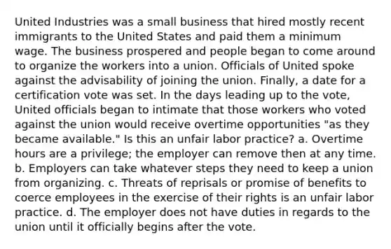 United Industries was a small business that hired mostly recent immigrants to the United States and paid them a minimum wage. The business prospered and people began to come around to organize the workers into a union. Officials of United spoke against the advisability of joining the union. Finally, a date for a certification vote was set. In the days leading up to the vote, United officials began to intimate that those workers who voted against the union would receive overtime opportunities "as they became available." Is this an unfair labor practice? a. Overtime hours are a privilege; the employer can remove then at any time. b. Employers can take whatever steps they need to keep a union from organizing. c. Threats of reprisals or promise of benefits to coerce employees in the exercise of their rights is an unfair labor practice. d. The employer does not have duties in regards to the union until it officially begins after the vote.