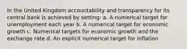 In the United Kingdom accountability and transparency for its central bank is achieved by setting: a. A numerical target for unemployment each year b. A numerical target for economic growth c. Numerical targets for economic growth and the exchange rate d. An explicit numerical target for inflation