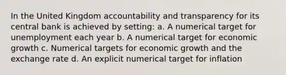 In the United Kingdom accountability and transparency for its central bank is achieved by setting: a. A numerical target for unemployment each year b. A numerical target for economic growth c. Numerical targets for economic growth and the exchange rate d. An explicit numerical target for inflation