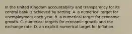 In the United Kingdom accountability and transparency for its central bank is achieved by setting: A. a numerical target for unemployment each year. B. a numerical target for economic growth. C. numerical targets for economic growth and the exchange rate. D. an explicit numerical target for inflation.