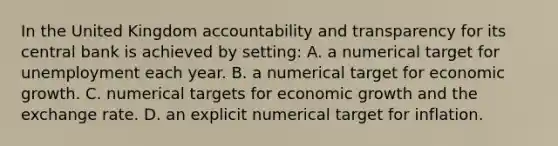 In the United Kingdom accountability and transparency for its central bank is achieved by setting: A. a numerical target for unemployment each year. B. a numerical target for economic growth. C. numerical targets for economic growth and the exchange rate. D. an explicit numerical target for inflation.