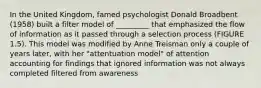 In the United Kingdom, famed psychologist Donald Broadbent (1958) built a filter model of _________ that emphasized the flow of information as it passed through a selection process (FIGURE 1.5). This model was modified by Anne Treisman only a couple of years later, with her "attentuation model" of attention accounting for findings that ignored information was not always completed filtered from awareness