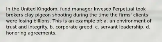 In the United Kingdom, fund manager Invesco Perpetual took brokers clay pigeon shooting during the time the firms' clients were losing billions. This is an example of: a. an environment of trust and integrity. b. corporate greed. c. servant leadership. d. honoring agreements.