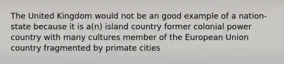 The United Kingdom would not be an good example of a nation-state because it is a(n) island country former colonial power country with many cultures member of the European Union country fragmented by primate cities