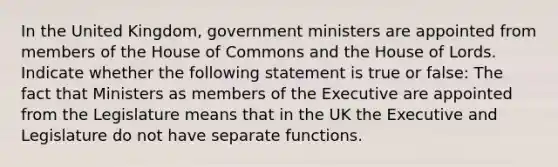 In the United Kingdom, government ministers are appointed from members of the House of Commons and the House of Lords. Indicate whether the following statement is true or false: The fact that Ministers as members of the Executive are appointed from the Legislature means that in the UK the Executive and Legislature do not have separate functions.