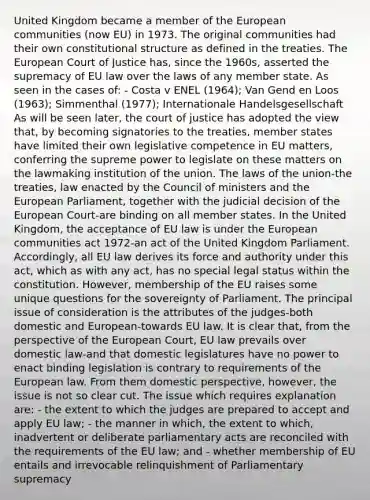 United Kingdom became a member of the European communities (now EU) in 1973. The original communities had their own constitutional structure as defined in the treaties. The European Court of Justice has, since the 1960s, asserted the supremacy of EU law over the laws of any member state. As seen in the cases of: - Costa v ENEL (1964); Van Gend en Loos (1963); Simmenthal (1977); Internationale Handelsgesellschaft As will be seen later, the court of justice has adopted the view that, by becoming signatories to the treaties, member states have limited their own legislative competence in EU matters, conferring the supreme power to legislate on these matters on the lawmaking institution of the union. The laws of the union-the treaties, law enacted by the Council of ministers and the European Parliament, together with the judicial decision of the European Court-are binding on all member states. In the United Kingdom, the acceptance of EU law is under the European communities act 1972-an act of the United Kingdom Parliament. Accordingly, all EU law derives its force and authority under this act, which as with any act, has no special legal status within the constitution. However, membership of the EU raises some unique questions for the sovereignty of Parliament. The principal issue of consideration is the attributes of the judges-both domestic and European-towards EU law. It is clear that, from the perspective of the European Court, EU law prevails over domestic law-and that domestic legislatures have no power to enact binding legislation is contrary to requirements of the European law. From them domestic perspective, however, the issue is not so clear cut. The issue which requires explanation are: - the extent to which the judges are prepared to accept and apply EU law; - the manner in which, the extent to which, inadvertent or deliberate parliamentary acts are reconciled with the requirements of the EU law; and - whether membership of EU entails and irrevocable relinquishment of Parliamentary supremacy