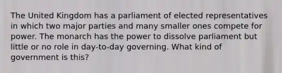 The United Kingdom has a parliament of elected representatives in which two major parties and many smaller ones compete for power. The monarch has the power to dissolve parliament but little or no role in day-to-day governing. What kind of government is this?