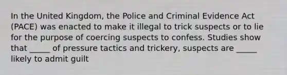 In the United Kingdom, the Police and Criminal Evidence Act (PACE) was enacted to make it illegal to trick suspects or to lie for the purpose of coercing suspects to confess. Studies show that _____ of pressure tactics and trickery, suspects are _____ likely to admit guilt