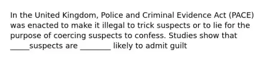 In the United Kingdom, Police and Criminal Evidence Act (PACE) was enacted to make it illegal to trick suspects or to lie for the purpose of coercing suspects to confess. Studies show that _____suspects are ________ likely to admit guilt