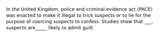 In the United Kingdom, police and criminal evidence act (PACE) was enacted to make it illegal to trick suspects or to lie for the purpose of coercing suspects to confess. Studies show that ___, suspects are_____ likely to admit guilt.