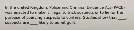 In the united Kingdom, Police and Criminal Evidence Act (PACE) was enacted to make it illegal to trick suspects or to lie for the purpose of coercing suspects to confess. Studies show that ____, suspects are ____ likely to admit guilt.