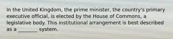 In the United Kingdom, the prime minister, the country's primary executive official, is elected by the House of Commons, a legislative body. This institutional arrangement is best described as a ________ system.