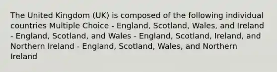 The United Kingdom (UK) is composed of the following individual countries Multiple Choice - England, Scotland, Wales, and Ireland - England, Scotland, and Wales - England, Scotland, Ireland, and Northern Ireland - England, Scotland, Wales, and Northern Ireland