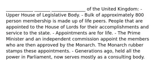 ____________ _______ _______________ of the United Kingdom: - Upper House of Legislative Body. - Bulk of approximately 800 person membership is made up of life peers. People that are appointed to the House of Lords for their accomplishments and service to the state. - Appointments are for life. - The Prime Minister and an independent commission appoint the members who are then approved by the Monarch. The Monarch rubber stamps these appointments. - Generations ago, held all the power in Parliament, now serves mostly as a consulting body.