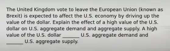 The United Kingdom vote to leave the European Union​ (known as​ Brexit) is expected to affect the U.S. economy by driving up the value of the dollar. Explain the effect of a high value of the U.S. dollar on U.S. aggregate demand and aggregate supply. A high value of the U.S. dollar​ _______ U.S. aggregate demand and​ _______ U.S. aggregate supply.