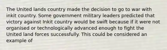 The United lands country made the decision to go to war with inkit country. Some government military leaders predicted that victory against Inkit country would be swift because if it were not organised or technologically advanced enough to fight the United land forces successfully. This could be considered an example of