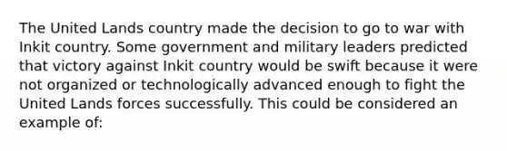 The United Lands country made the decision to go to war with Inkit country. Some government and military leaders predicted that victory against Inkit country would be swift because it were not organized or technologically advanced enough to fight the United Lands forces successfully. This could be considered an example of: