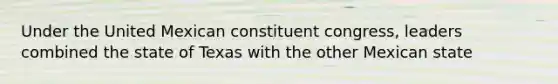 Under the United Mexican constituent congress, leaders combined the state of Texas with the other Mexican state