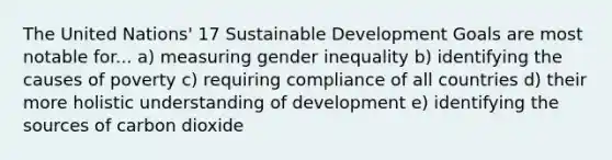 The United Nations' 17 Sustainable Development Goals are most notable for... a) measuring gender inequality b) identifying the causes of poverty c) requiring compliance of all countries d) their more holistic understanding of development e) identifying the sources of carbon dioxide