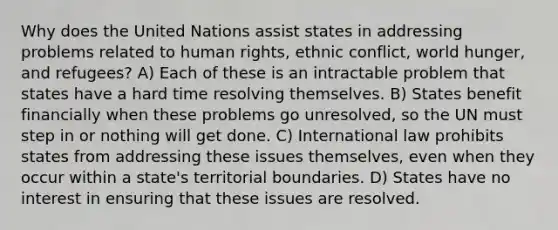 Why does the United Nations assist states in addressing problems related to human rights, ethnic conflict, world hunger, and refugees? A) Each of these is an intractable problem that states have a hard time resolving themselves. B) States benefit financially when these problems go unresolved, so the UN must step in or nothing will get done. C) International law prohibits states from addressing these issues themselves, even when they occur within a state's territorial boundaries. D) States have no interest in ensuring that these issues are resolved.