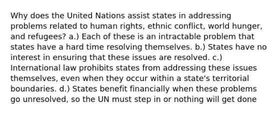 Why does the United Nations assist states in addressing problems related to human rights, ethnic conflict, world hunger, and refugees? a.) Each of these is an intractable problem that states have a hard time resolving themselves. b.) States have no interest in ensuring that these issues are resolved. c.) International law prohibits states from addressing these issues themselves, even when they occur within a state's territorial boundaries. d.) States benefit financially when these problems go unresolved, so the UN must step in or nothing will get done