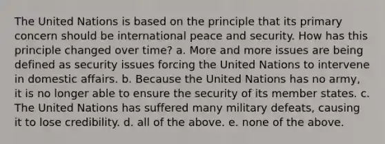 The United Nations is based on the principle that its primary concern should be international peace and security. How has this principle changed over time? a. More and more issues are being defined as security issues forcing the United Nations to intervene in domestic affairs. b. Because the United Nations has no army, it is no longer able to ensure the security of its member states. c. The United Nations has suffered many military defeats, causing it to lose credibility. d. all of the above. e. none of the above.