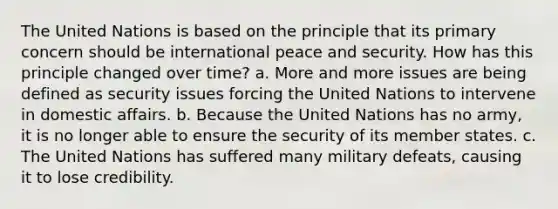 The United Nations is based on the principle that its primary concern should be international peace and security. How has this principle changed over time? a. More and more issues are being defined as security issues forcing the United Nations to intervene in domestic affairs. b. Because the United Nations has no army, it is no longer able to ensure the security of its member states. c. The United Nations has suffered many military defeats, causing it to lose credibility.