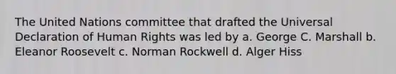 The United Nations committee that drafted the Universal Declaration of Human Rights was led by a. George C. Marshall b. Eleanor Roosevelt c. Norman Rockwell d. Alger Hiss